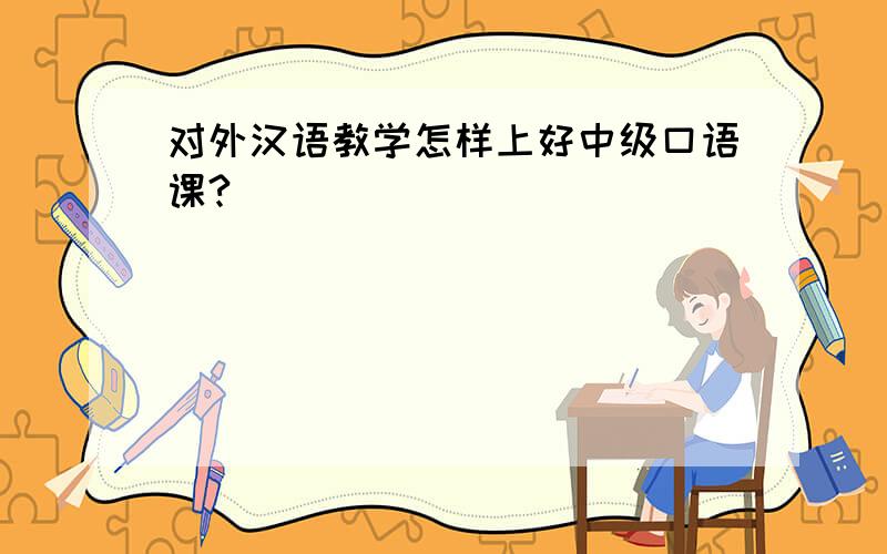 对外汉语教学怎样上好中级口语课?