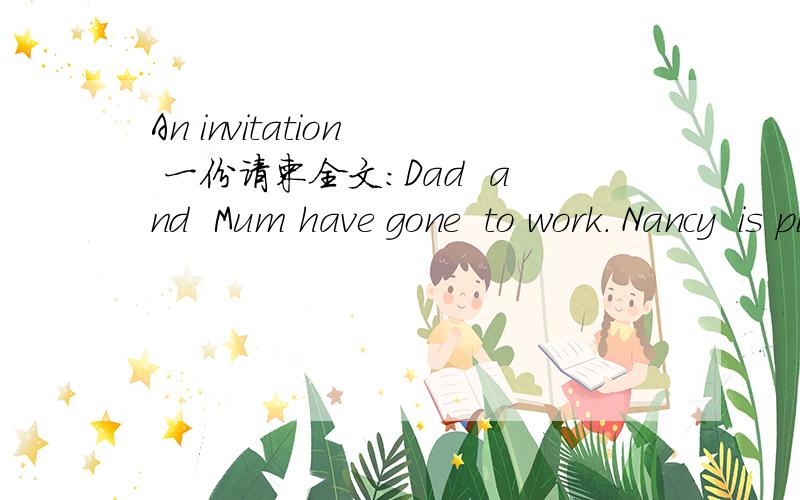 An invitation  一份请柬全文:Dad  and  Mum have gone  to work. Nancy  is piaying in the garden with her  dog Derek. The postman comes. He gives Nancy a  letter.     There is an invitation in the letter:     N:let's open it and have a look.     D
