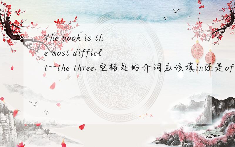 The book is the most difficlt--the three.空格处的介词应该填in还是of?