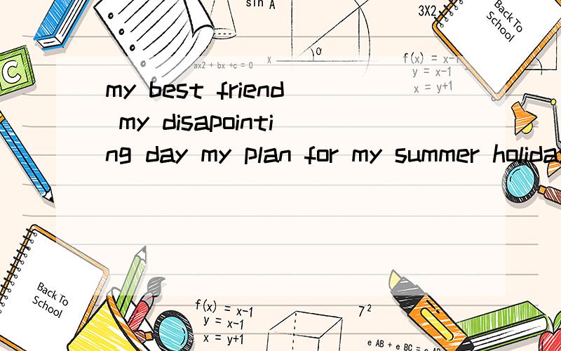 my best friend my disapointing day my plan for my summer holiday i want to learn Englishwrite about a happy trip yourselves 一共5篇作文,