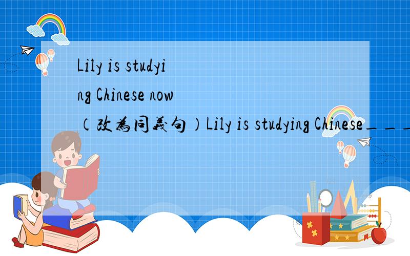 Lily is studying Chinese now（改为同义句）Lily is studying Chinese______  _______.汤姆现在正和李强打乒乓球.（根据汉语提示完成句子）Tom is playing table tennis with Li Qiang_______  ________.