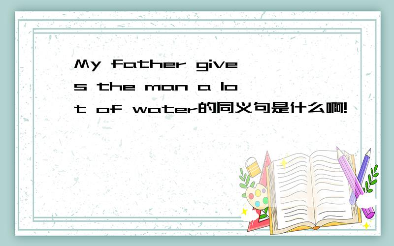My father gives the man a lot of water的同义句是什么啊!