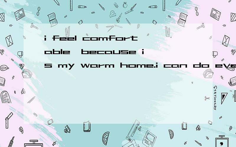 i feel comfortable,because is my warm home.i can do everyting if i like .