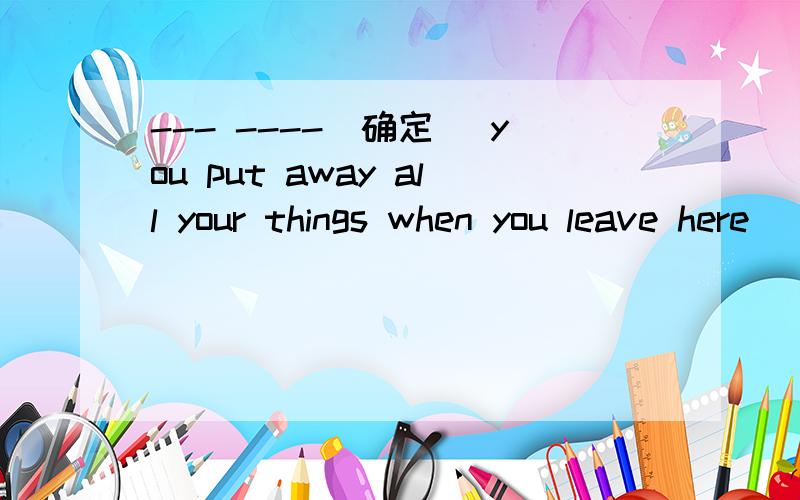 --- ----（确定） you put away all your things when you leave here