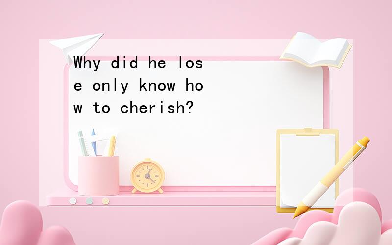 Why did he lose only know how to cherish?