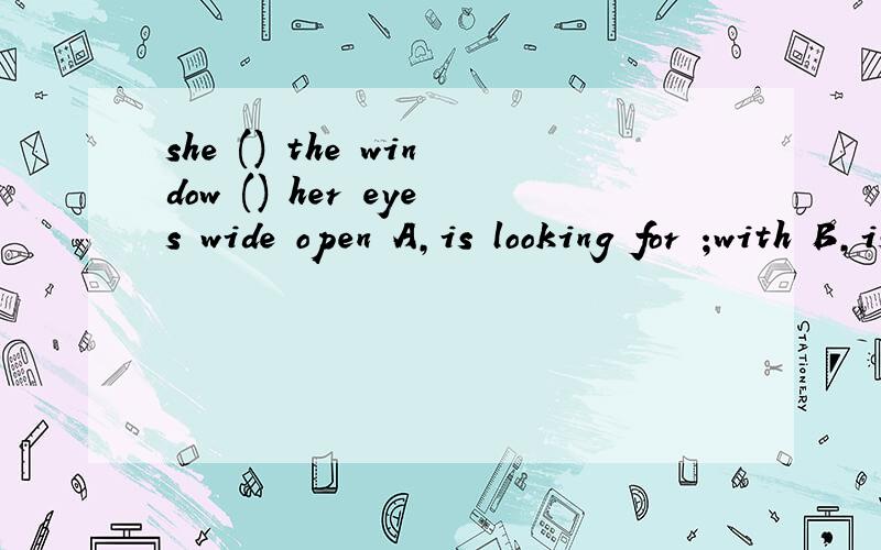 she () the window () her eyes wide open A,is looking for ;with B,is looking out of;withc,is look around ; and D,is looking at;and