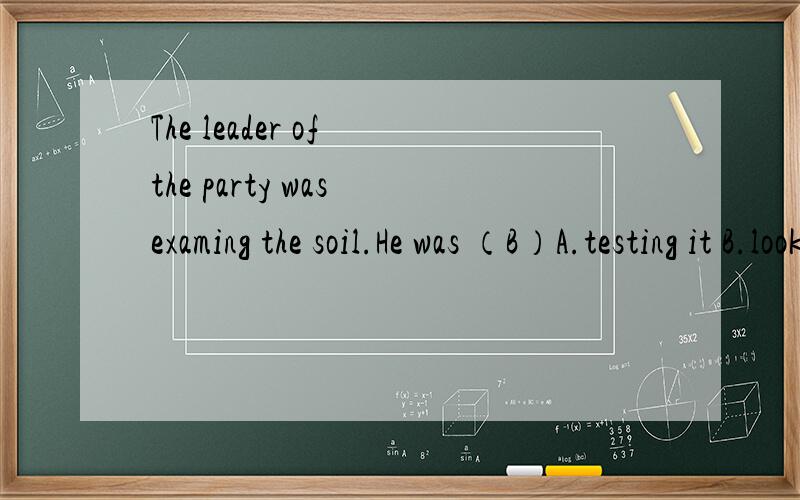The leader of the party was examing the soil.He was （B）A.testing it B.looking at it carefully C.watching it D.trying it 为什么选的不是A,B不是看的很认真吗?那么跟题意的解释会不会太牵强了吧!