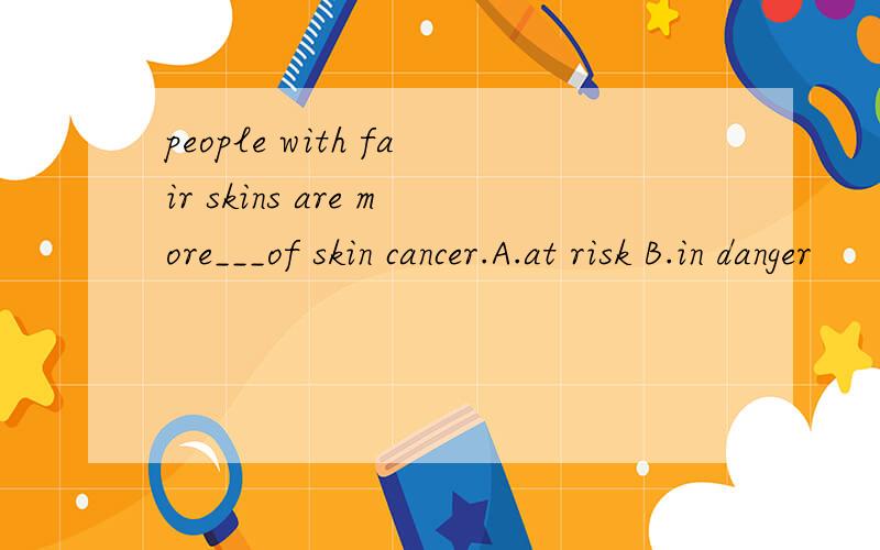 people with fair skins are more___of skin cancer.A.at risk B.in danger
