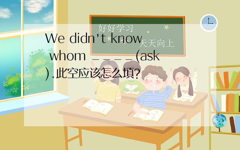 We didn't know whom ____(ask).此空应该怎么填?