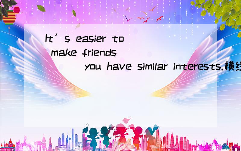 It’s easier to make friends ___ you have similar interests.横线上可以填什么?为什么?