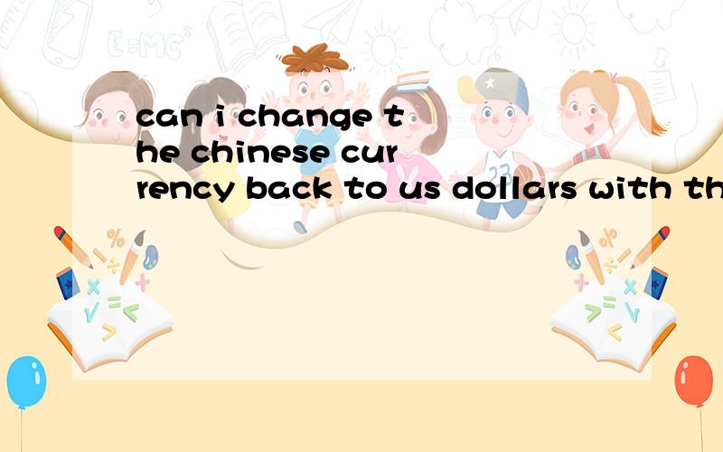 can i change the chinese currency back to us dollars with the receipt before leaving your country.can i change the chinese currency back to us dollars with the receipt before leaving your country.