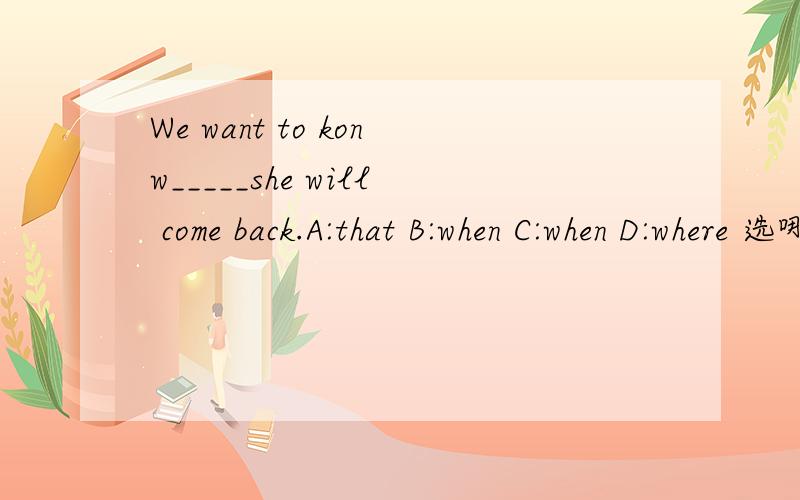 We want to konw_____she will come back.A:that B:when C:when D:where 选哪个?为什么?