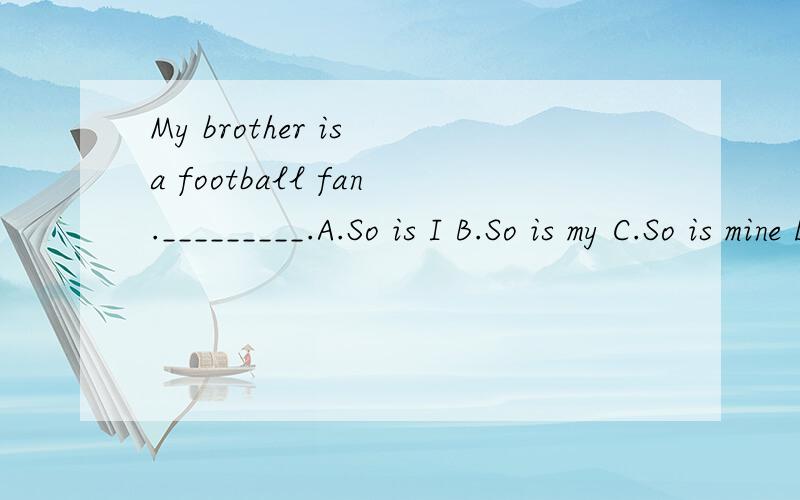 My brother is a football fan._________.A.So is I B.So is my C.So is mine D.So mine