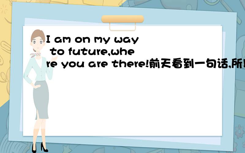 I am on my way to future,where you are there!前天看到一句话,所以请问一写大家.我很喜欢这句话的.