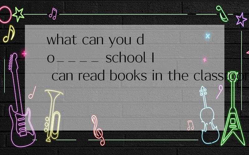 what can you do____ school I can read books in the classroom
