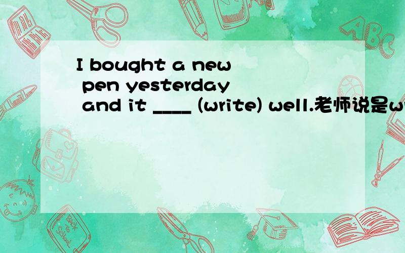 I bought a new pen yesterday and it ____ (write) well.老师说是writes,可我觉得是wrote,哪个对,为什么?