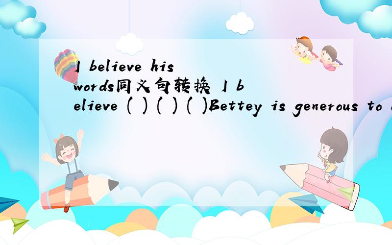 I believe his words同义句转换 I believe ( ) ( ) ( )Bettey is generous to other同义句转换Betty( ) ( ) ( )share things with other