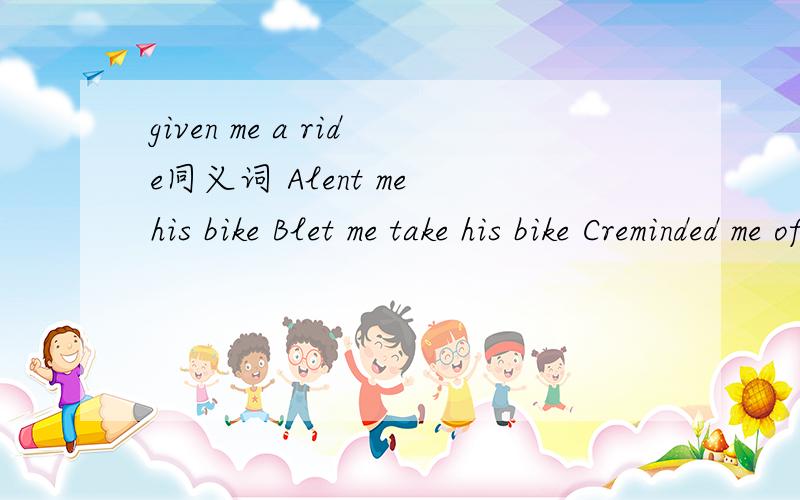 given me a ride同义词 Alent me his bike Blet me take his bike Creminded me of the time Dpicked me upp