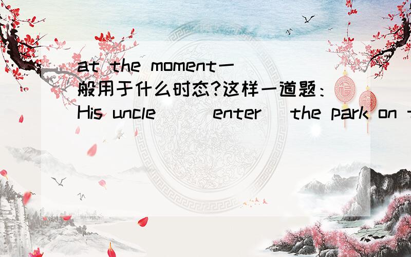 at the moment一般用于什么时态?这样一道题：His uncle__(enter) the park on the bike at the moment.