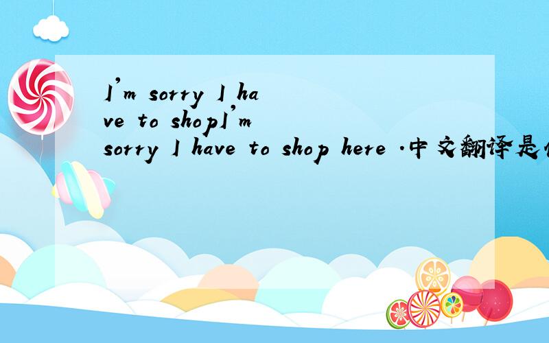 I'm sorry I have to shopI'm sorry I have to shop here .中文翻译是什么?
