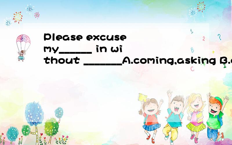 Please excuse my______ in without _______A.coming,asking B.coming,being askedC.come,asking前面为什么用coming形式啊?