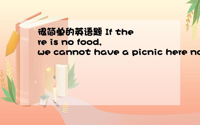 很简单的英语题 If there is no food,we cannot have a picnic here now.同意句If there is no food,we cannot have a picnic here now.________ ________,we cannot have a picnic here now.