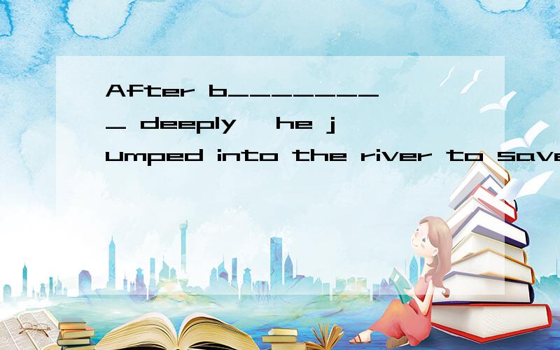 After b________ deeply ,he jumped into the river to save the drowning child.