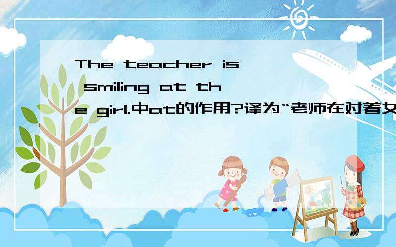 The teacher is smiling at the girl.中at的作用?译为“老师在对着女孩微笑.为什么用at呢?对着谁‘笑’、‘哭’等表达表情时都用at吗?