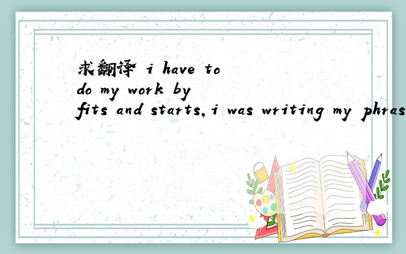 求翻译 i have to do my work by fits and starts,i was writing my phrases.