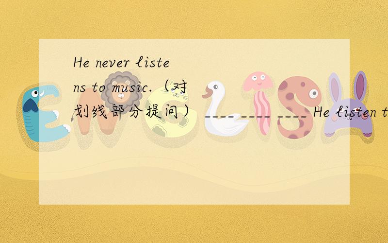 He never listens to music.（对划线部分提问） ____ ____ ____ He listen to musicHe never listens to music.（对划线部分提问）____ ____ ____ He listen to music