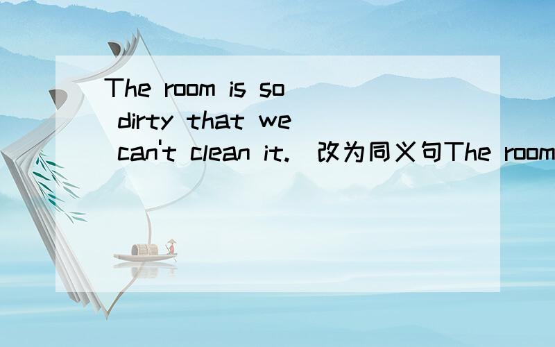 The room is so dirty that we can't clean it.（改为同义句The room is ( ) dirty ( ) clean.