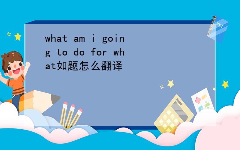 what am i going to do for what如题怎么翻译