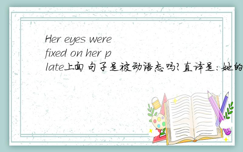 Her eyes were fixed on her plate上面句子是被动语态吗?直译是：她的眼睛被注视.