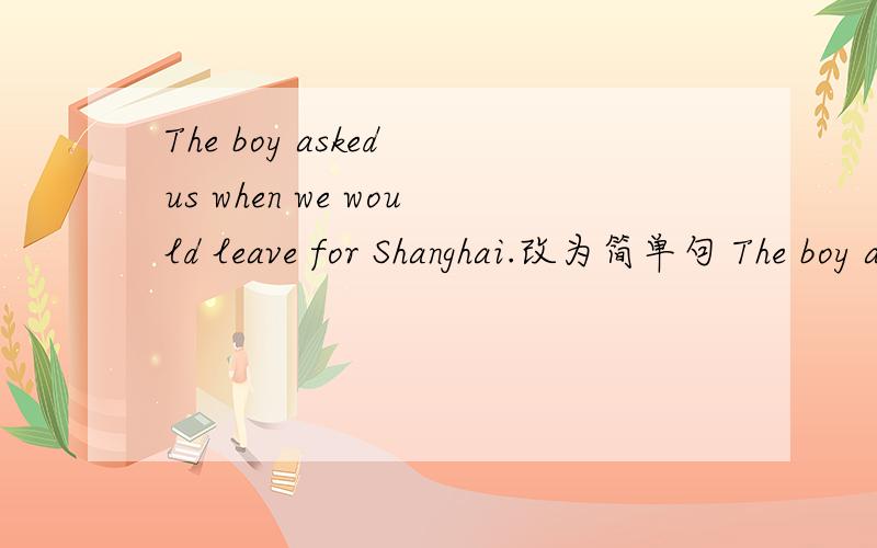 The boy asked us when we would leave for Shanghai.改为简单句 The boy asked us ___ ___for Shanghai.