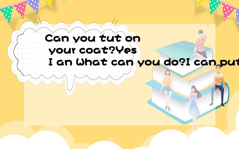 Can you tut on your coat?Yes I an What can you do?I can put on my coat.