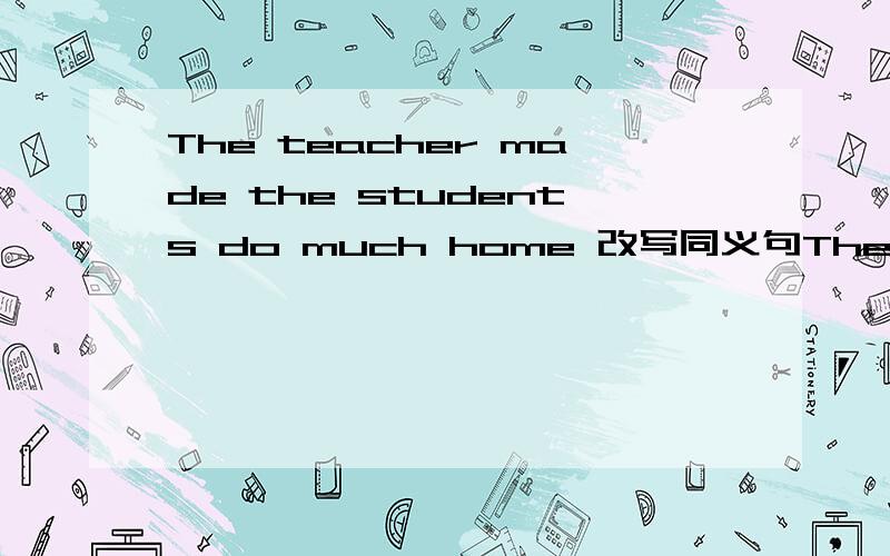 The teacher made the students do much home 改写同义句The students ______ ______ _______do much homework by the teacher