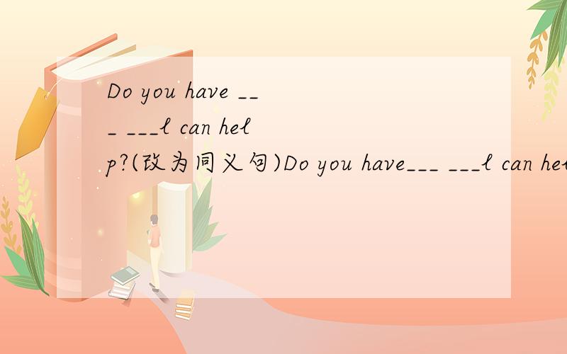 Do you have ___ ___l can help?(改为同义句)Do you have___ ___l can help?