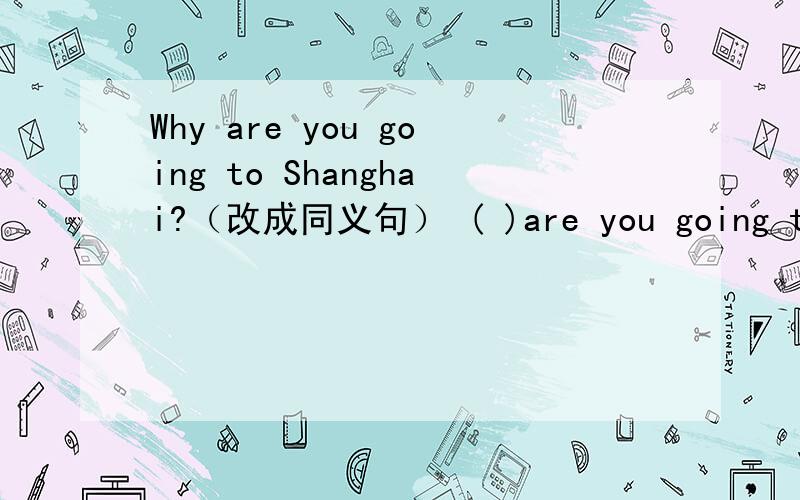 Why are you going to Shanghai?（改成同义句） ( )are you going to Shanghai( )