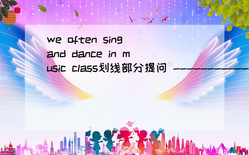 we often sing and dance in music class划线部分提问 ---------------------画线部分提问；sing and dance