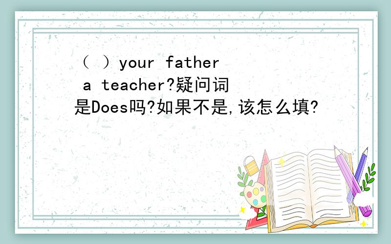 （ ）your father a teacher?疑问词是Does吗?如果不是,该怎么填?