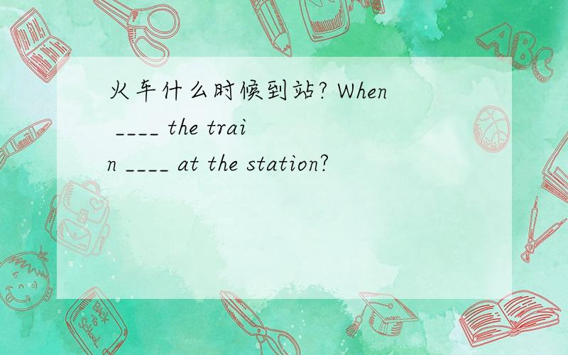 火车什么时候到站? When ____ the train ____ at the station?