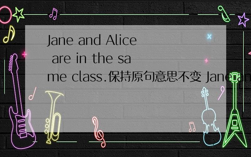 Jane and Alice are in the same class.保持原句意思不变 Jane and Alice_____ ______.