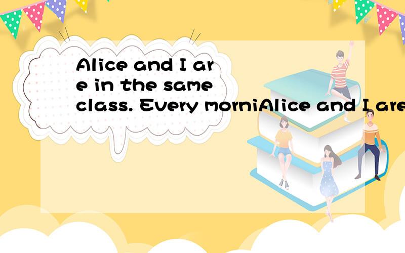 Alice and I are in the same class. Every morniAlice and I are  in the same class.  Every  morning