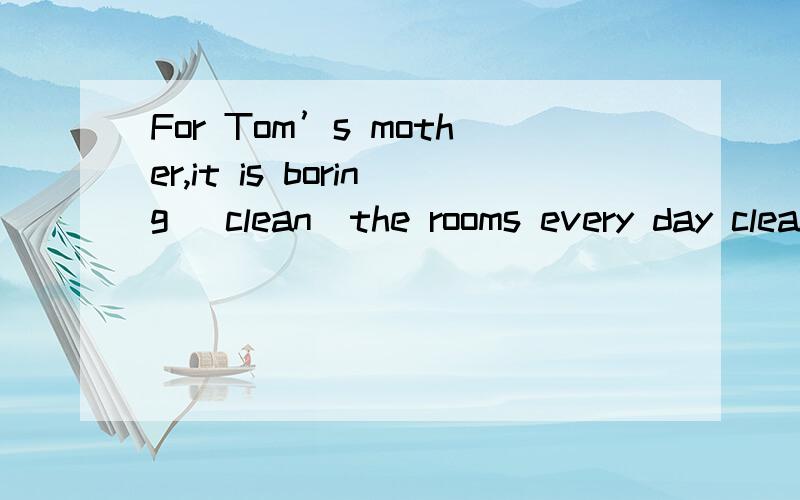 For Tom’s mother,it is boring (clean)the rooms every day clean那个clean 应该是什么形式,比如什么三单,ing啊之类的这种形式,应该是那种形式,