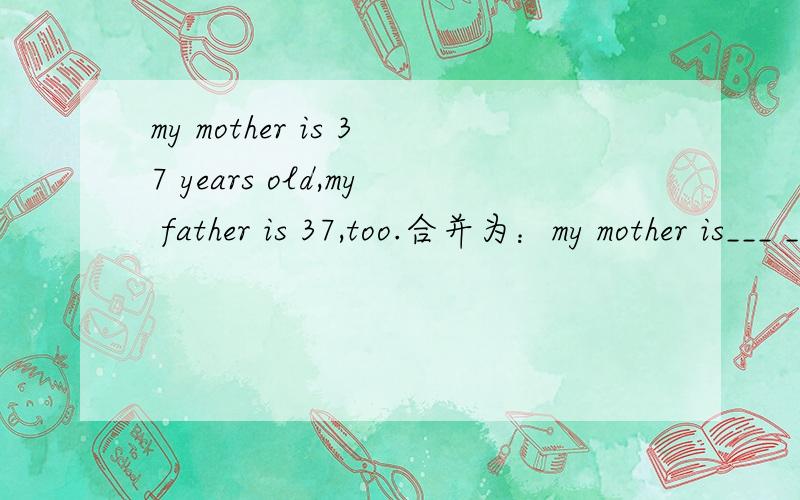 my mother is 37 years old,my father is 37,too.合并为：my mother is___ ____ ____my father.怎么合并?