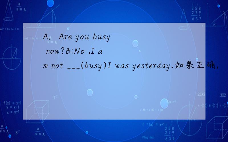 A：Are you busy now?B:No ,I am not ___(busy)I was yesterday.如果正确,