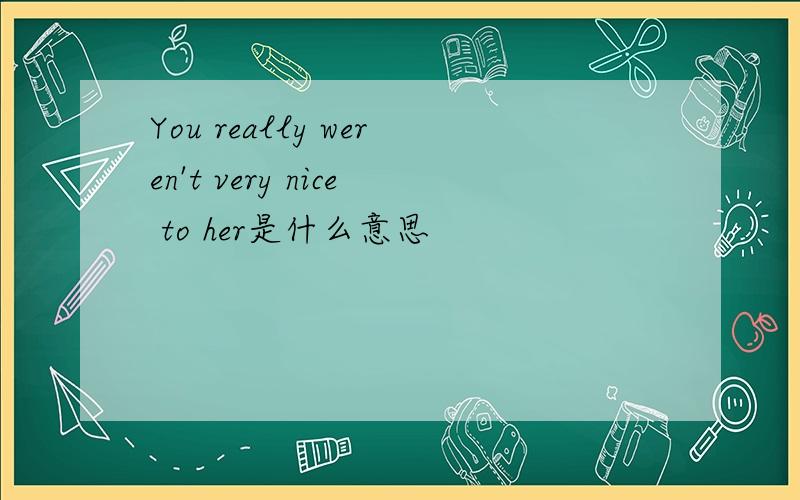 You really weren't very nice to her是什么意思