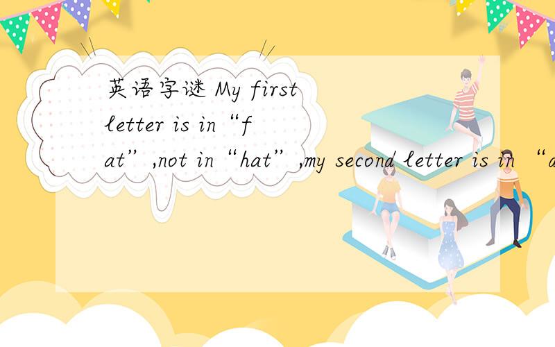 英语字谜 My first letter is in“fat”,not in“hat”,my second letter is in “dad”,not in“bed”My first letter is in“fat”,not in“hat”,my second letter is in “dad”,not in“bed”,my third letter is in“nice”,not in“nine