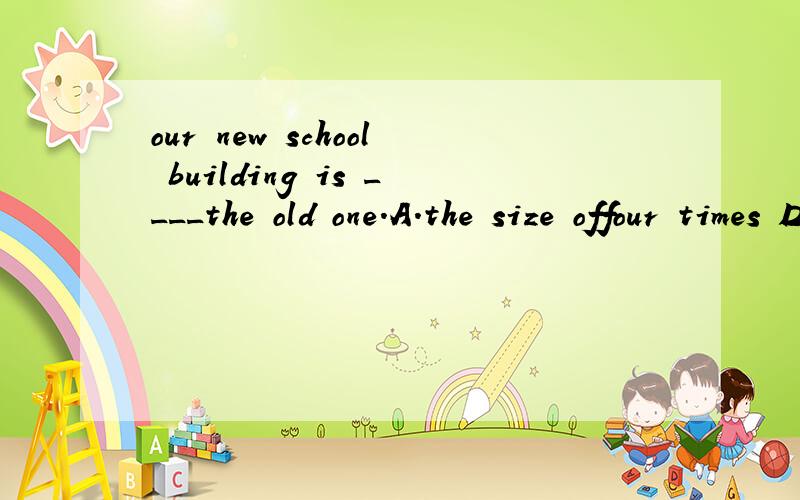 our new school building is ____the old one.A.the size offour times D,four times the size of
