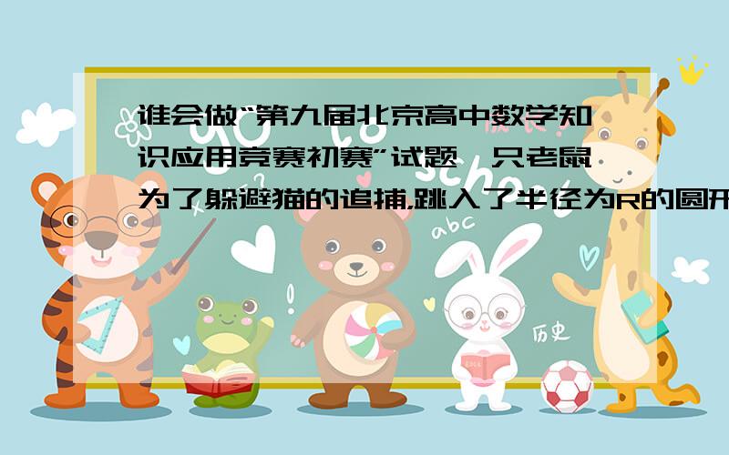 谁会做“第九届北京高中数学知识应用竞赛初赛”试题一只老鼠为了躲避猫的追捕，跳入了半径为R的圆形湖中，只能沿湖岸追击，并且总是试图使自己离老鼠最近（即猫总是试图使自己在老